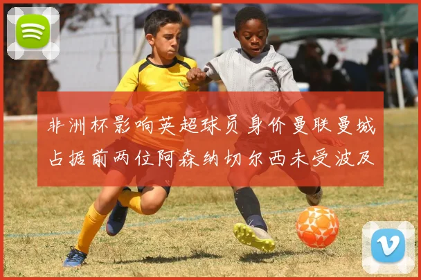 非洲杯影响英超球员身价曼联曼城占据前两位阿森纳切尔西未受波及