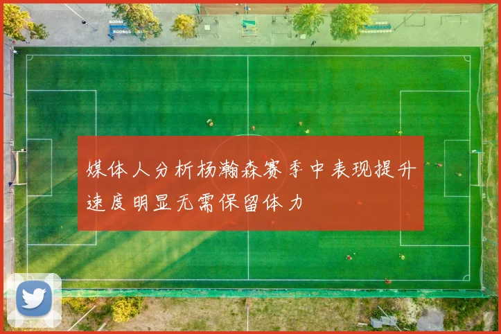 媒体人分析杨瀚森赛季中表现提升速度明显无需保留体力