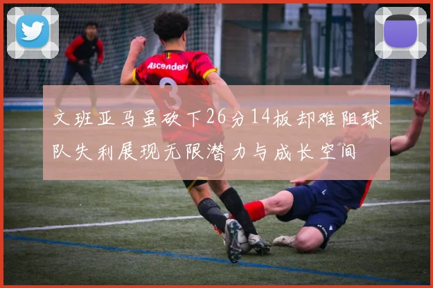 文班亚马虽砍下26分14板却难阻球队失利展现无限潜力与成长空间