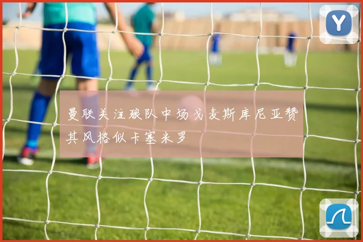 曼联关注狼队中场戈麦斯库尼亚赞其风格似卡塞米罗