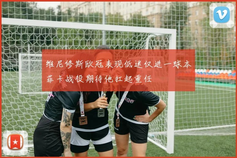 维尼修斯欧冠表现低迷仅进一球本菲卡战役期待他扛起重任