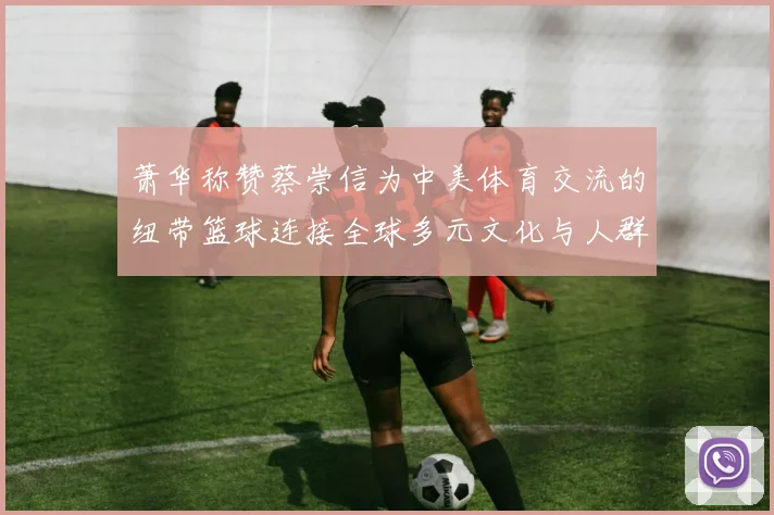 萧华称赞蔡崇信为中美体育交流的纽带篮球连接全球多元文化与人群