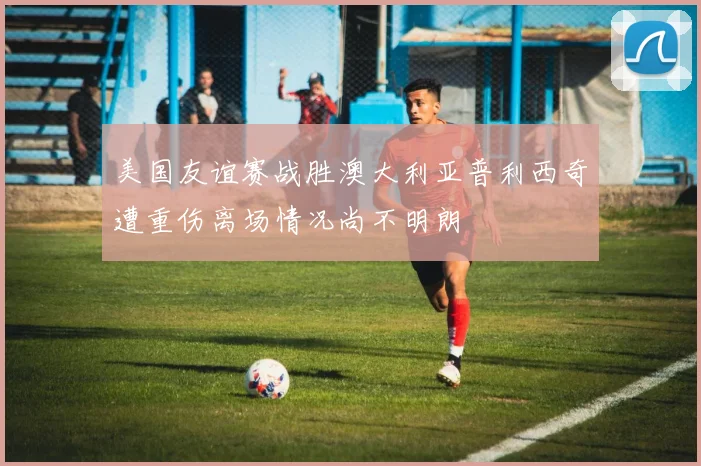 美国友谊赛战胜澳大利亚普利西奇遭重伤离场情况尚不明朗