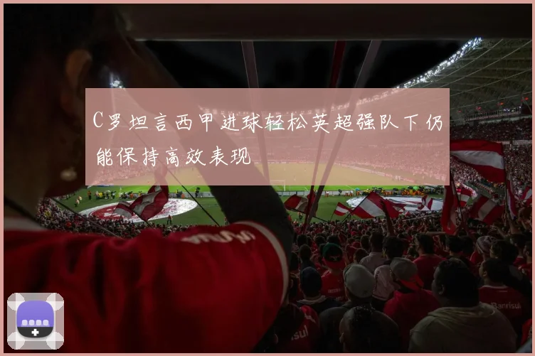 C罗坦言西甲进球轻松英超强队下仍能保持高效表现