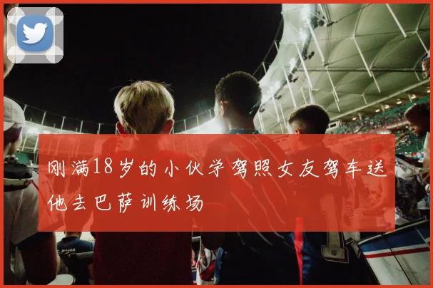 刚满18岁的小伙学驾照女友驾车送他去巴萨训练场