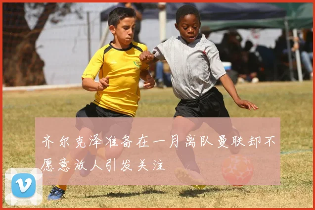 齐尔克泽准备在一月离队曼联却不愿意放人引发关注