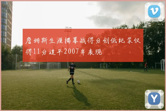 詹姆斯生涯揭幕战得分创低纪录仅得11分追平2007年表现