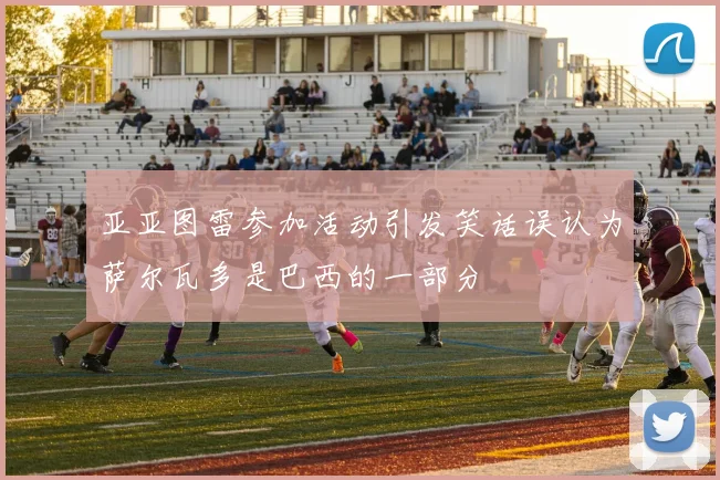 亚亚图雷参加活动引发笑话误认为萨尔瓦多是巴西的一部分