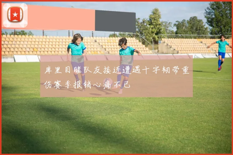 库里目睹队友接连遭遇十字韧带重伤赛季报销心痛不已
