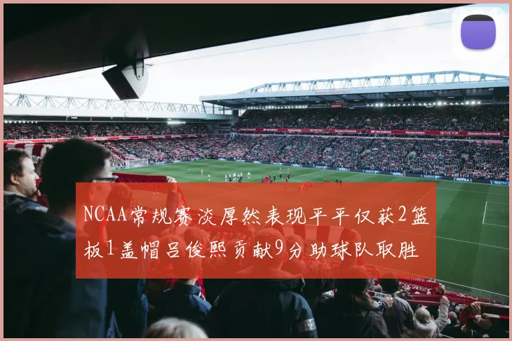 NCAA常规赛淡厚然表现平平仅获2篮板1盖帽吕俊熙贡献9分助球队取胜