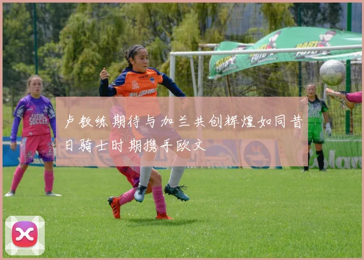 卢教练期待与加兰共创辉煌如同昔日骑士时期携手欧文