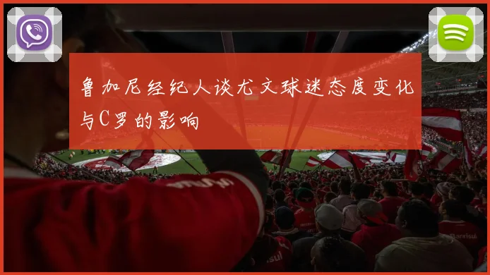 鲁加尼经纪人谈尤文球迷态度变化与C罗的影响