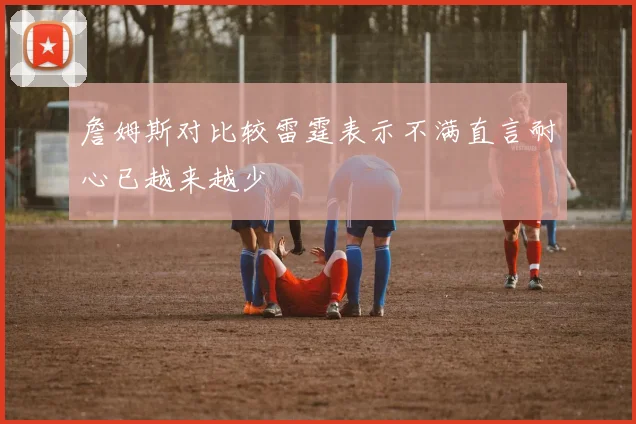 詹姆斯对比较雷霆表示不满直言耐心已越来越少