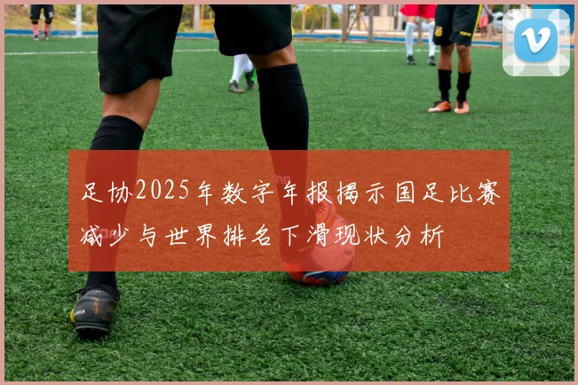 足协2025年数字年报揭示国足比赛减少与世界排名下滑现状分析