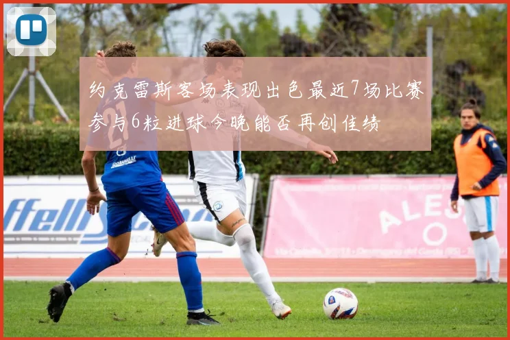 约克雷斯客场表现出色最近7场比赛参与6粒进球今晚能否再创佳绩