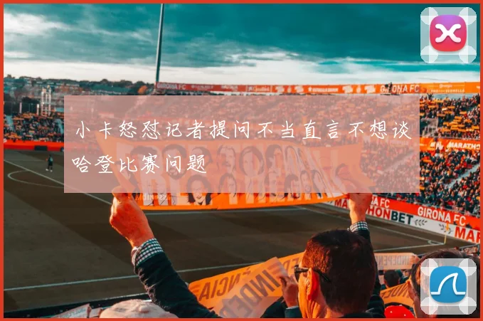 小卡怒怼记者提问不当直言不想谈哈登比赛问题