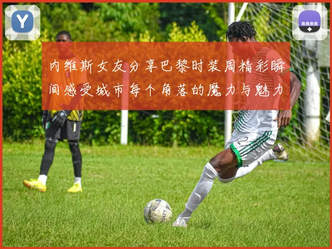 内维斯女友分享巴黎时装周精彩瞬间感受城市每个角落的魔力与魅力