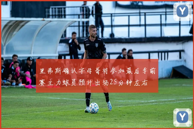 里弗斯确认字母哥将参加最后季前赛主力球员预计出场25分钟左右