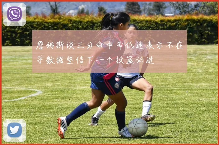 詹姆斯谈三分命中率低迷表示不在乎数据坚信下一个投篮必进