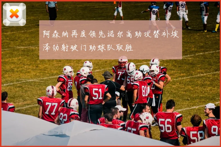 阿森纳再度领先诺尔高助攻替补埃泽劲射破门助球队取胜