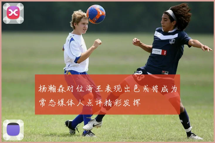 杨瀚森对位海王表现出色或将成为常态媒体人点评精彩发挥