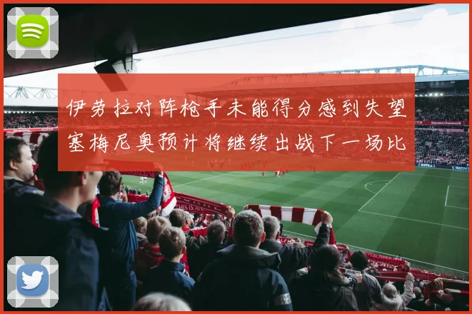 伊劳拉对阵枪手未能得分感到失望塞梅尼奥预计将继续出战下一场比赛