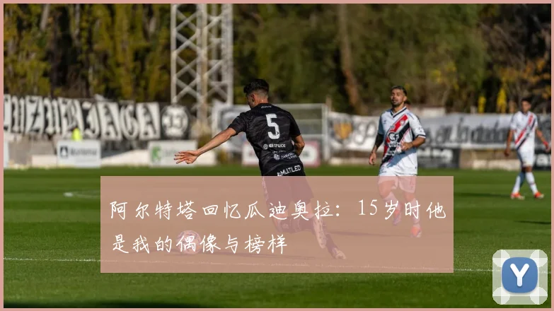 阿尔特塔回忆瓜迪奥拉：15岁时他是我的偶像与榜样