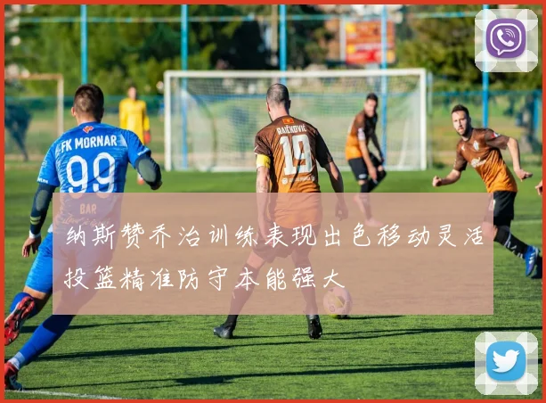 纳斯赞乔治训练表现出色移动灵活投篮精准防守本能强大